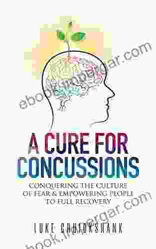 A Cure For Concussions: Conquering The Culture Of Fear Empowering People To Full Recovery