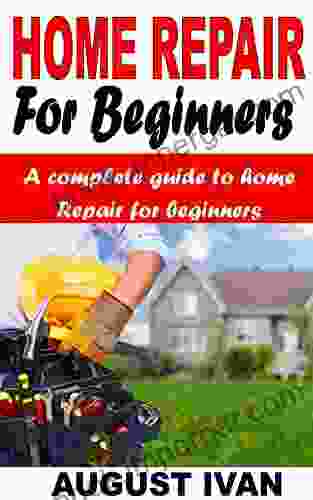 HOME REPAIR FOR BEGINNERS: A Complete Guide To Home Repair For Beginners