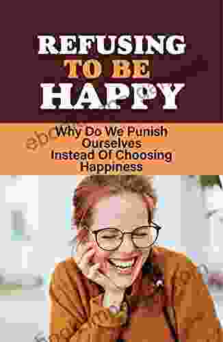 Refusing To Be Happy: Why Do We Punish Ourselves Instead Of Choosing Happiness: A Story About Why We Sabotage Ourselves