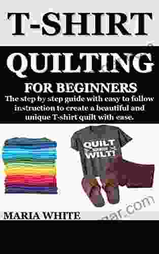 T SHIRT QUILTING FOR BEGINNERS : The Step By Step Guide With Easy To Follow Instruction To Create A Beautiful And Unique T Shirt Quilt With Ease