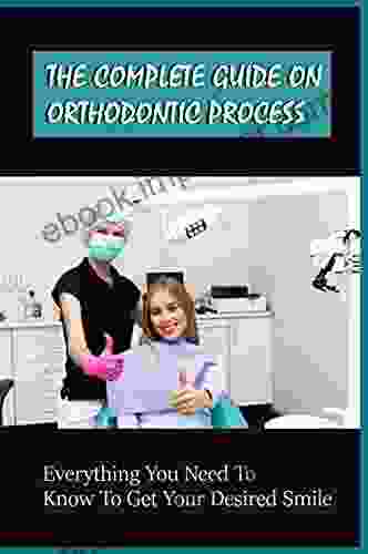 The Complete Guide On Orthodontic Process: Everything You Need To Know To Get Your Desired Smile: How To Rock Your Smile