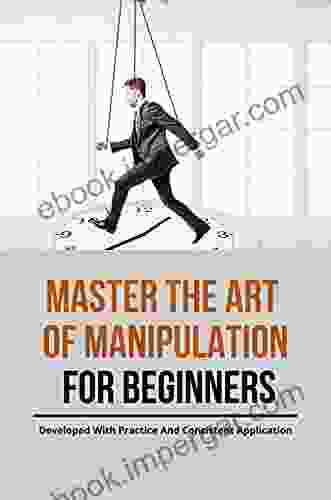 Master The Art Of Manipulation For Beginners: Developed With Practice And Consistent Application : How To Master Psychological Manipulation