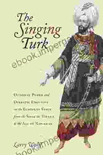 The Singing Turk: Ottoman Power And Operatic Emotions On The European Stage From The Siege Of Vienna To The Age Of Napoleon