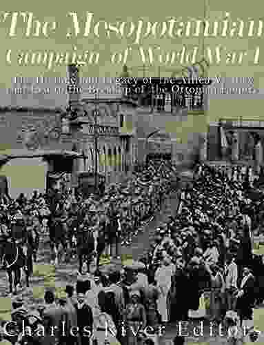 The Mesopotamian Campaign Of World War I: The History And Legacy Of The Allied Victory That Led To The Breakup Of The Ottoman Empire